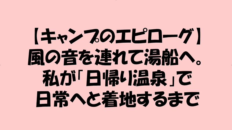 【キャンプのエピローグ】風の音を連れて湯船へ。私が「日帰り温泉」で日常へと着地するまでのアイキャッチ